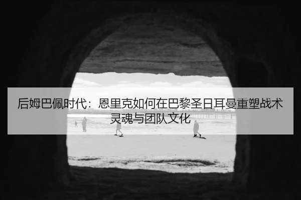后姆巴佩时代：恩里克如何在巴黎圣日耳曼重塑战术灵魂与团队文化