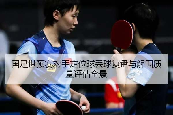 国足世预赛对手定位球丢球复盘与解围质量评估全景